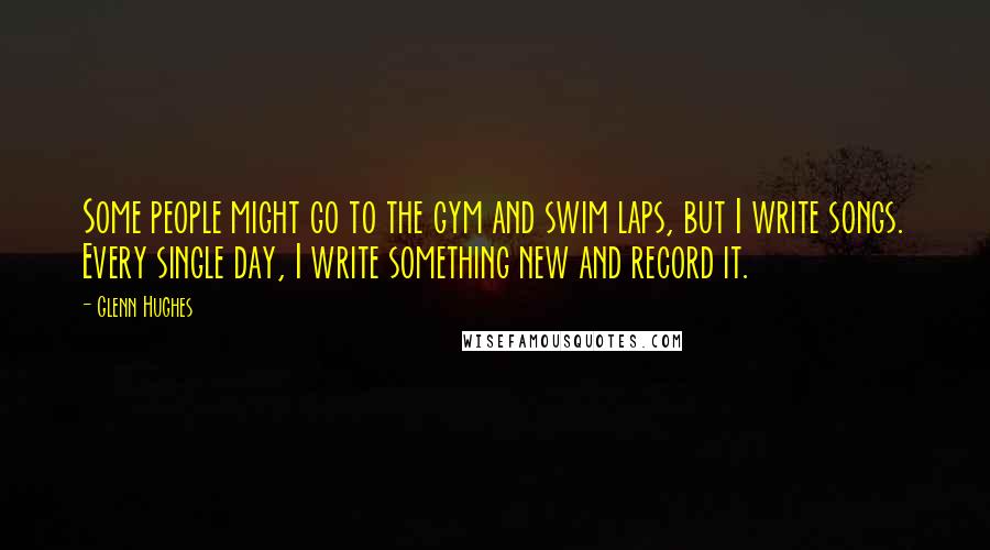 Glenn Hughes Quotes: Some people might go to the gym and swim laps, but I write songs. Every single day, I write something new and record it.