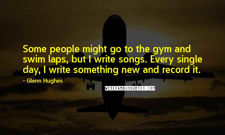 Glenn Hughes Quotes: Some people might go to the gym and swim laps, but I write songs. Every single day, I write something new and record it.