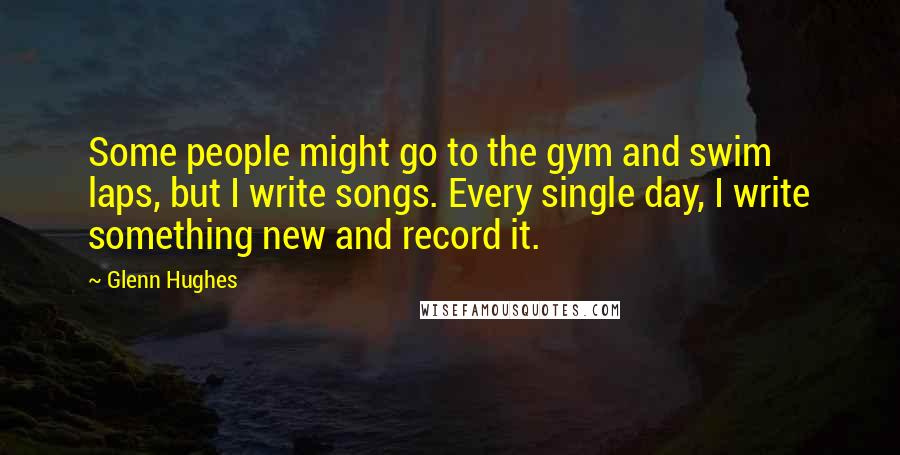 Glenn Hughes Quotes: Some people might go to the gym and swim laps, but I write songs. Every single day, I write something new and record it.