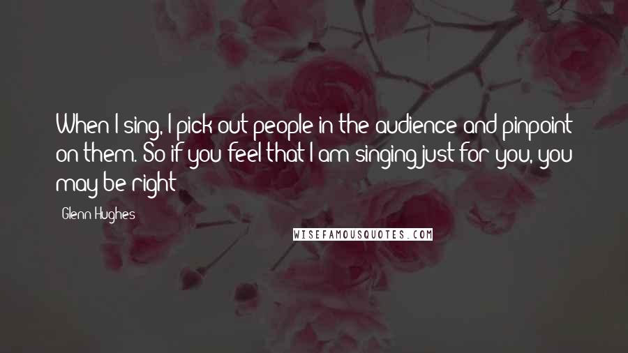 Glenn Hughes Quotes: When I sing, I pick out people in the audience and pinpoint on them. So if you feel that I am singing just for you, you may be right!