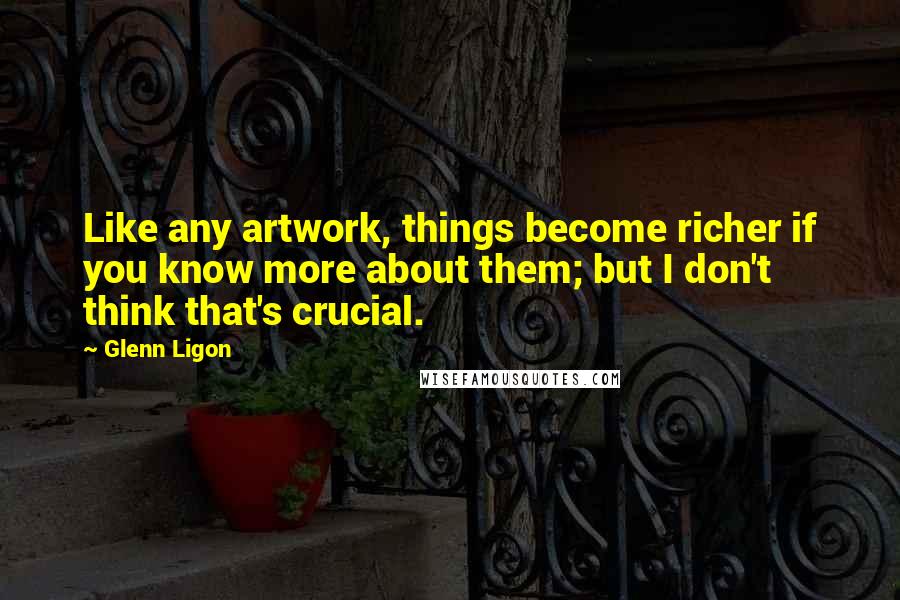 Glenn Ligon Quotes: Like any artwork, things become richer if you know more about them; but I don't think that's crucial.