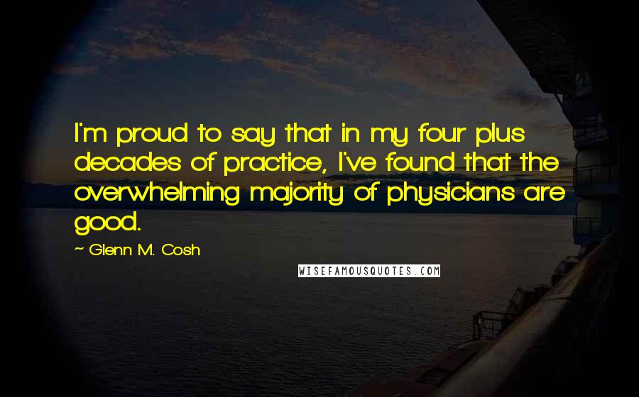 Glenn M. Cosh Quotes: I'm proud to say that in my four plus decades of practice, I've found that the overwhelming majority of physicians are good.