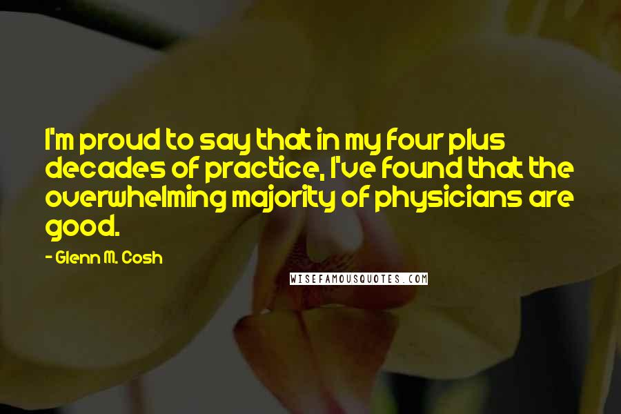 Glenn M. Cosh Quotes: I'm proud to say that in my four plus decades of practice, I've found that the overwhelming majority of physicians are good.