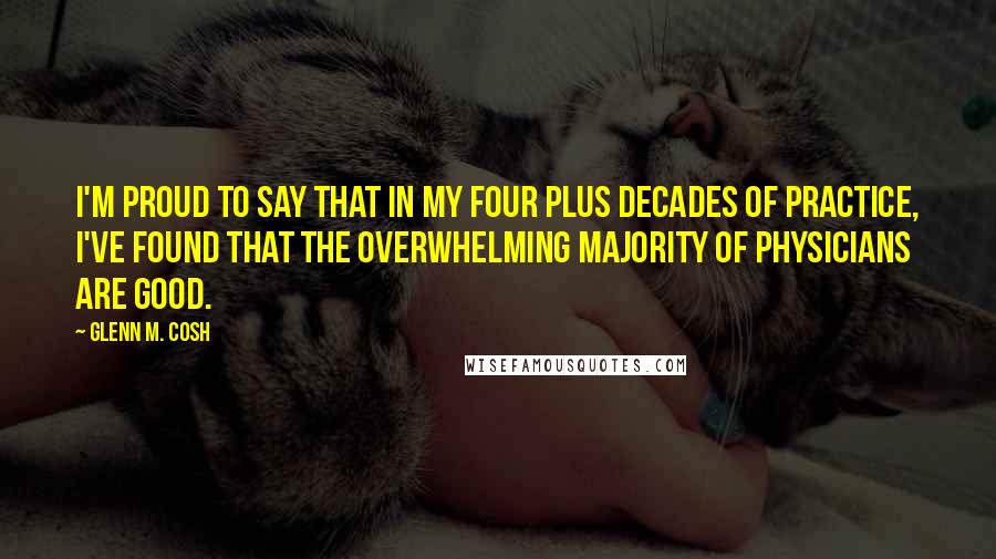 Glenn M. Cosh Quotes: I'm proud to say that in my four plus decades of practice, I've found that the overwhelming majority of physicians are good.