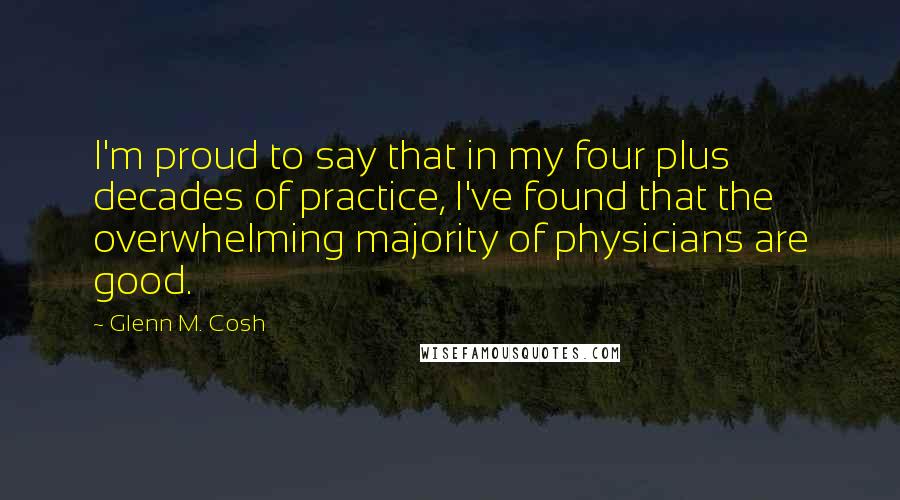 Glenn M. Cosh Quotes: I'm proud to say that in my four plus decades of practice, I've found that the overwhelming majority of physicians are good.