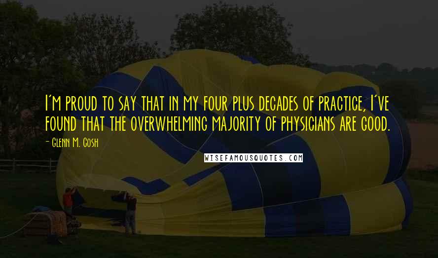 Glenn M. Cosh Quotes: I'm proud to say that in my four plus decades of practice, I've found that the overwhelming majority of physicians are good.
