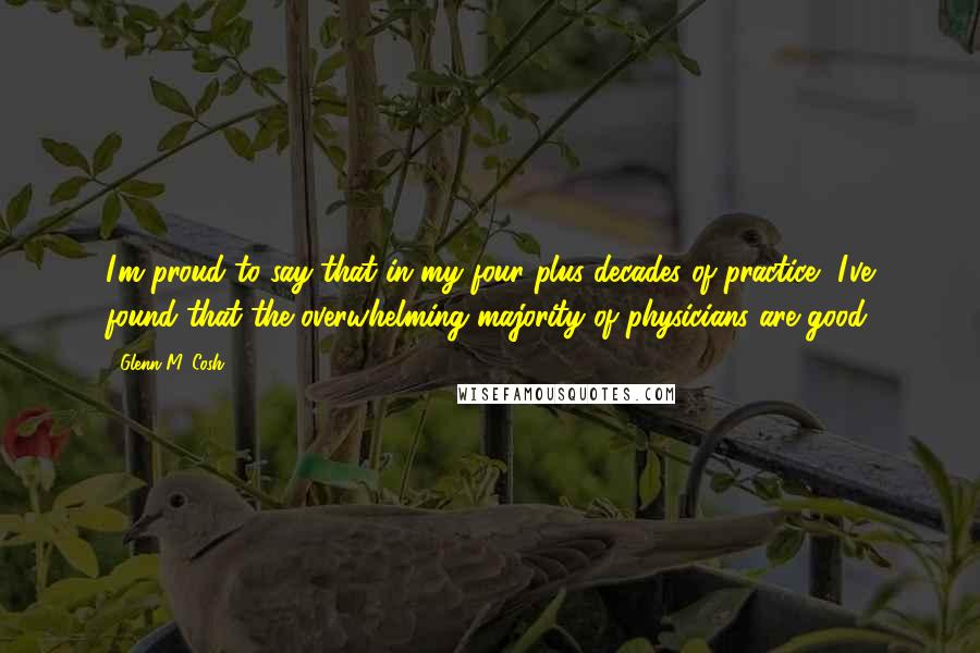 Glenn M. Cosh Quotes: I'm proud to say that in my four plus decades of practice, I've found that the overwhelming majority of physicians are good.