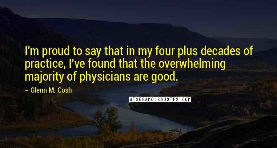 Glenn M. Cosh Quotes: I'm proud to say that in my four plus decades of practice, I've found that the overwhelming majority of physicians are good.