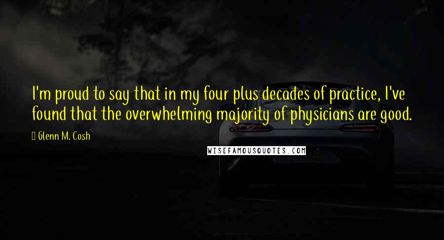 Glenn M. Cosh Quotes: I'm proud to say that in my four plus decades of practice, I've found that the overwhelming majority of physicians are good.