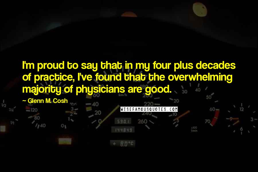 Glenn M. Cosh Quotes: I'm proud to say that in my four plus decades of practice, I've found that the overwhelming majority of physicians are good.