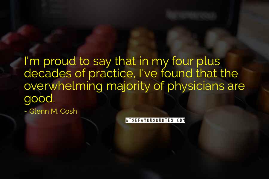 Glenn M. Cosh Quotes: I'm proud to say that in my four plus decades of practice, I've found that the overwhelming majority of physicians are good.