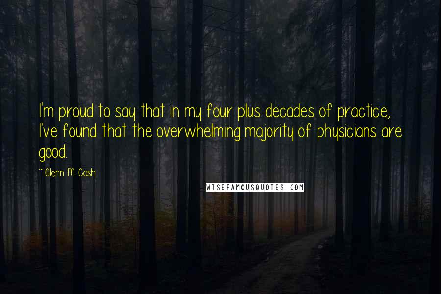 Glenn M. Cosh Quotes: I'm proud to say that in my four plus decades of practice, I've found that the overwhelming majority of physicians are good.