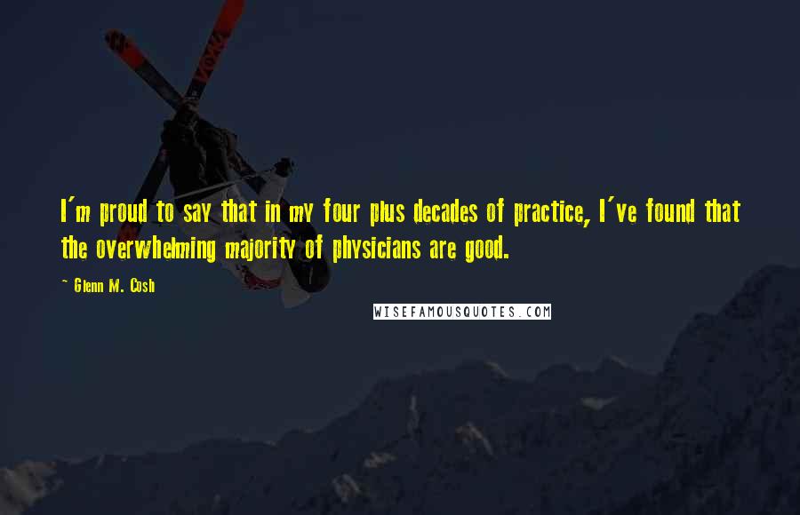 Glenn M. Cosh Quotes: I'm proud to say that in my four plus decades of practice, I've found that the overwhelming majority of physicians are good.