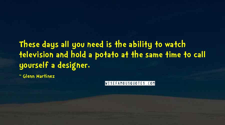 Glenn Martinez Quotes: These days all you need is the ability to watch television and hold a potato at the same time to call yourself a designer.