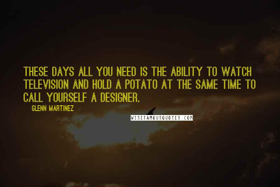 Glenn Martinez Quotes: These days all you need is the ability to watch television and hold a potato at the same time to call yourself a designer.