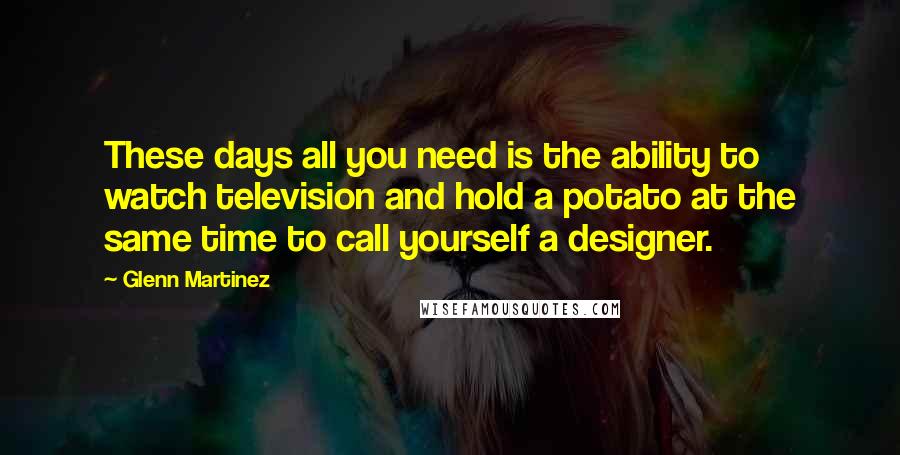 Glenn Martinez Quotes: These days all you need is the ability to watch television and hold a potato at the same time to call yourself a designer.