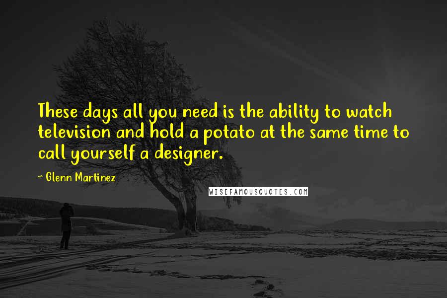 Glenn Martinez Quotes: These days all you need is the ability to watch television and hold a potato at the same time to call yourself a designer.