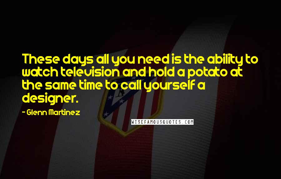 Glenn Martinez Quotes: These days all you need is the ability to watch television and hold a potato at the same time to call yourself a designer.