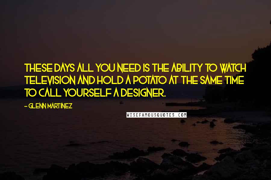 Glenn Martinez Quotes: These days all you need is the ability to watch television and hold a potato at the same time to call yourself a designer.