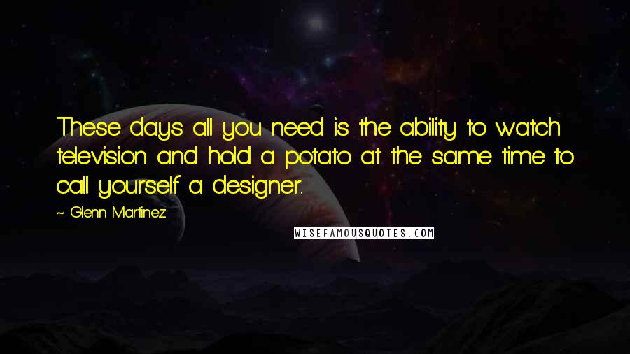 Glenn Martinez Quotes: These days all you need is the ability to watch television and hold a potato at the same time to call yourself a designer.