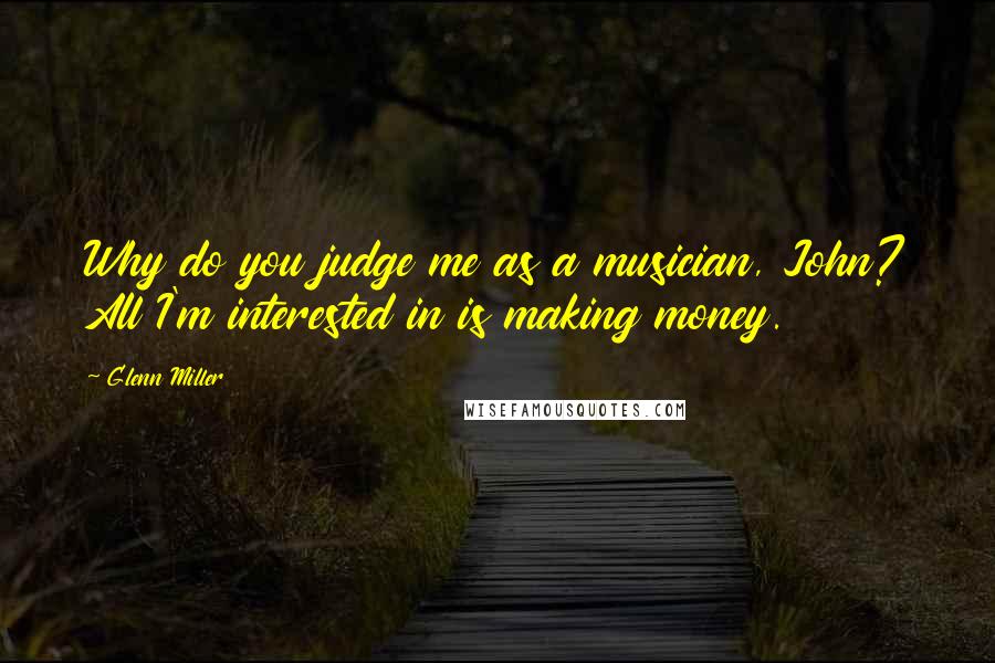 Glenn Miller Quotes: Why do you judge me as a musician, John? All I'm interested in is making money.
