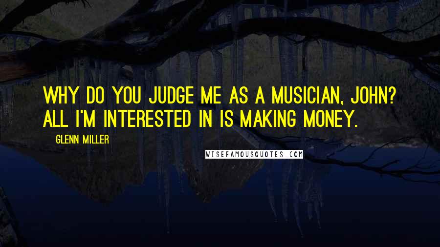 Glenn Miller Quotes: Why do you judge me as a musician, John? All I'm interested in is making money.