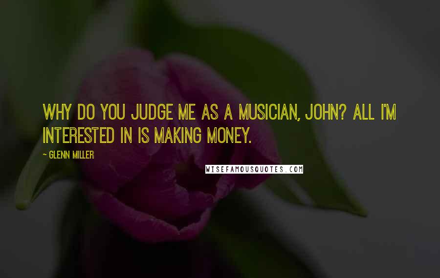 Glenn Miller Quotes: Why do you judge me as a musician, John? All I'm interested in is making money.