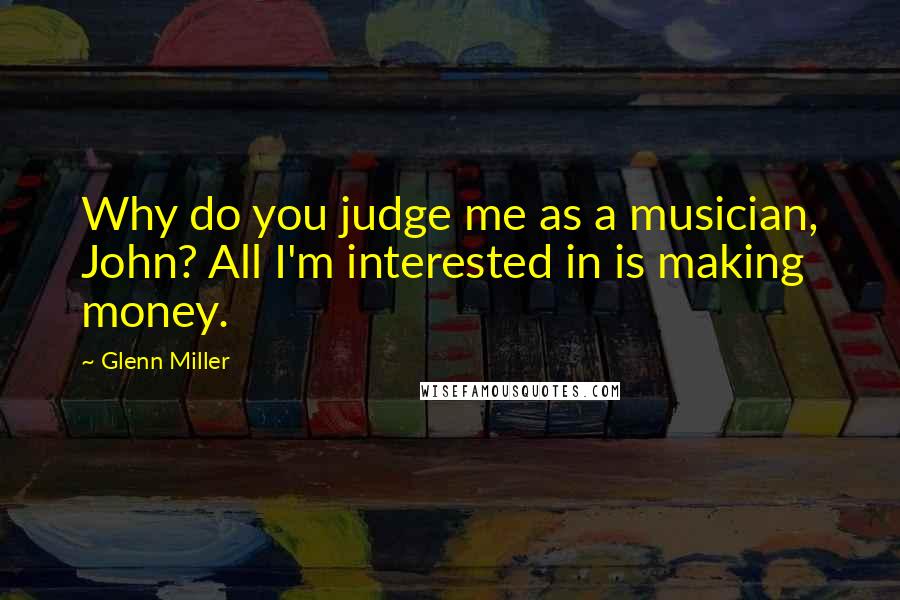 Glenn Miller Quotes: Why do you judge me as a musician, John? All I'm interested in is making money.