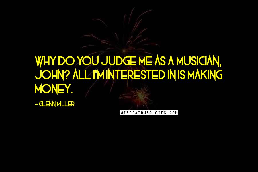 Glenn Miller Quotes: Why do you judge me as a musician, John? All I'm interested in is making money.