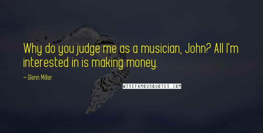 Glenn Miller Quotes: Why do you judge me as a musician, John? All I'm interested in is making money.