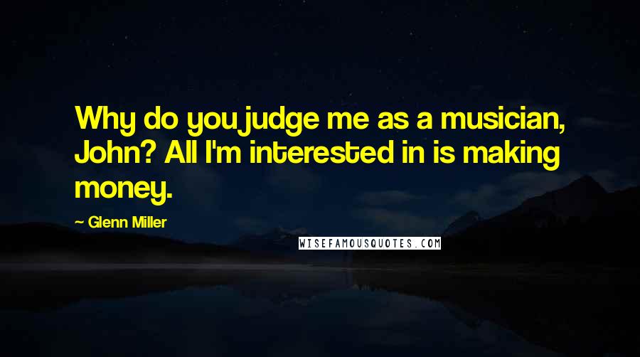 Glenn Miller Quotes: Why do you judge me as a musician, John? All I'm interested in is making money.