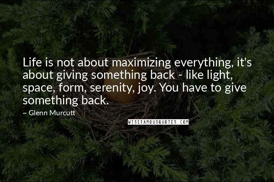 Glenn Murcutt Quotes: Life is not about maximizing everything, it's about giving something back - like light, space, form, serenity, joy. You have to give something back.