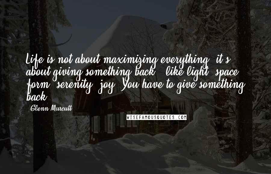 Glenn Murcutt Quotes: Life is not about maximizing everything, it's about giving something back - like light, space, form, serenity, joy. You have to give something back.