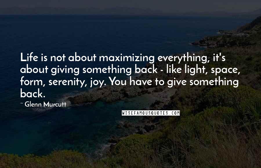 Glenn Murcutt Quotes: Life is not about maximizing everything, it's about giving something back - like light, space, form, serenity, joy. You have to give something back.