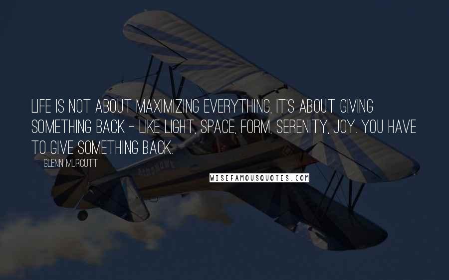 Glenn Murcutt Quotes: Life is not about maximizing everything, it's about giving something back - like light, space, form, serenity, joy. You have to give something back.