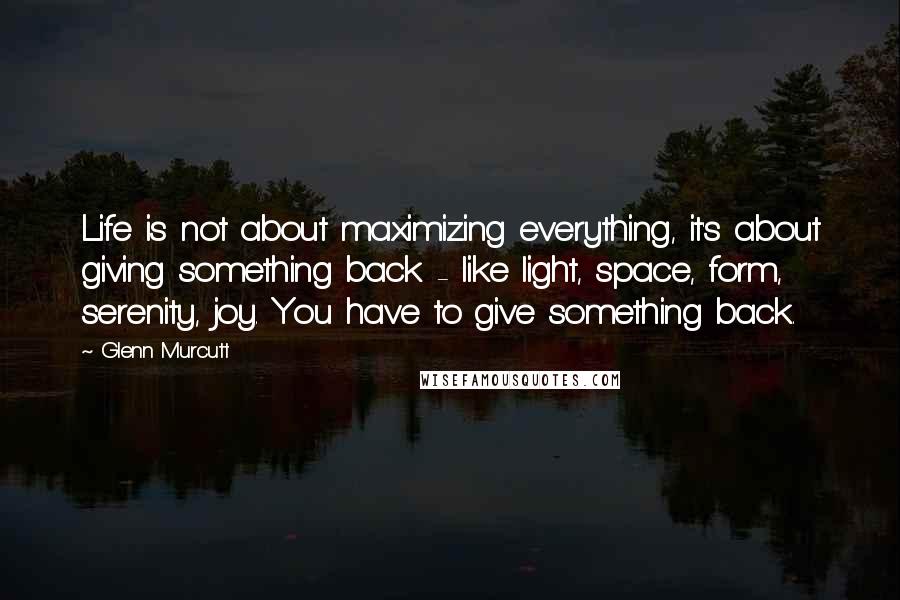 Glenn Murcutt Quotes: Life is not about maximizing everything, it's about giving something back - like light, space, form, serenity, joy. You have to give something back.