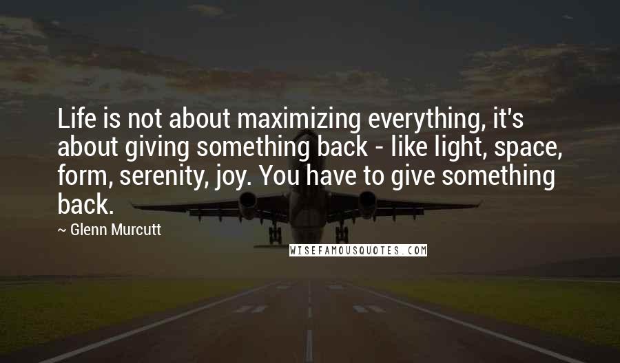 Glenn Murcutt Quotes: Life is not about maximizing everything, it's about giving something back - like light, space, form, serenity, joy. You have to give something back.