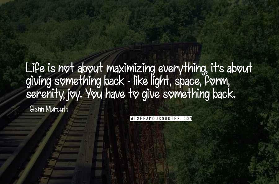 Glenn Murcutt Quotes: Life is not about maximizing everything, it's about giving something back - like light, space, form, serenity, joy. You have to give something back.