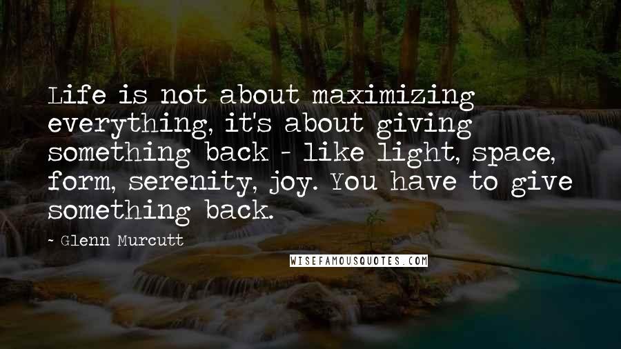 Glenn Murcutt Quotes: Life is not about maximizing everything, it's about giving something back - like light, space, form, serenity, joy. You have to give something back.