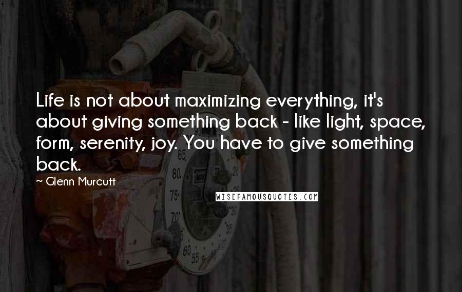 Glenn Murcutt Quotes: Life is not about maximizing everything, it's about giving something back - like light, space, form, serenity, joy. You have to give something back.