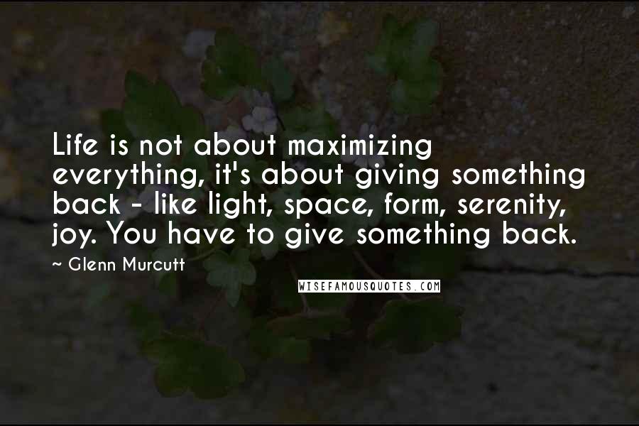 Glenn Murcutt Quotes: Life is not about maximizing everything, it's about giving something back - like light, space, form, serenity, joy. You have to give something back.