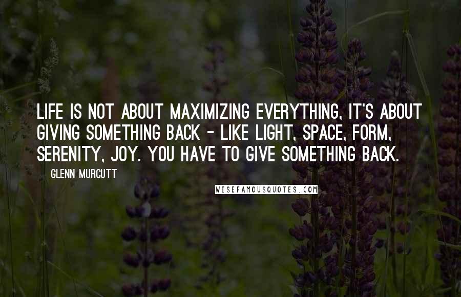 Glenn Murcutt Quotes: Life is not about maximizing everything, it's about giving something back - like light, space, form, serenity, joy. You have to give something back.
