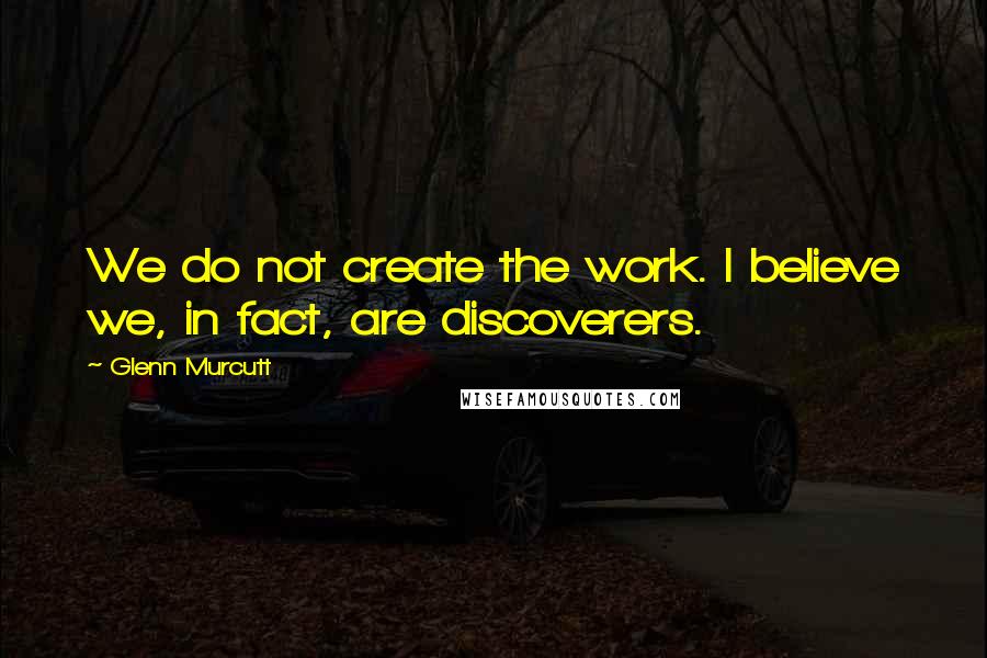 Glenn Murcutt Quotes: We do not create the work. I believe we, in fact, are discoverers.