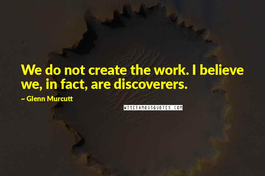 Glenn Murcutt Quotes: We do not create the work. I believe we, in fact, are discoverers.