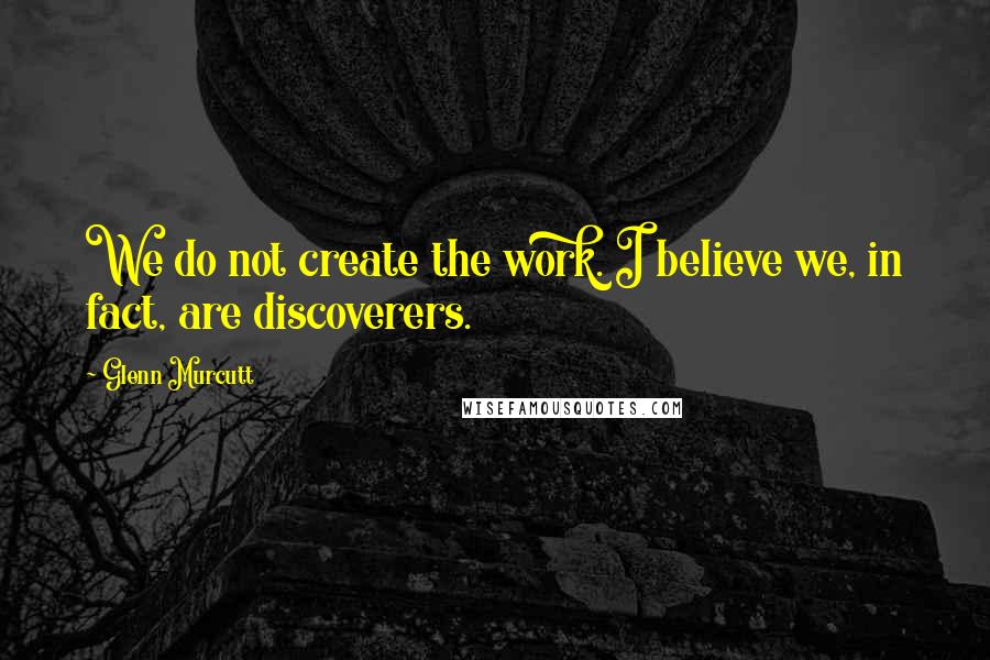 Glenn Murcutt Quotes: We do not create the work. I believe we, in fact, are discoverers.