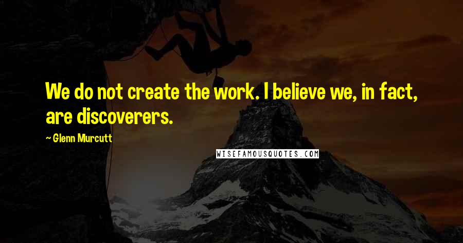 Glenn Murcutt Quotes: We do not create the work. I believe we, in fact, are discoverers.