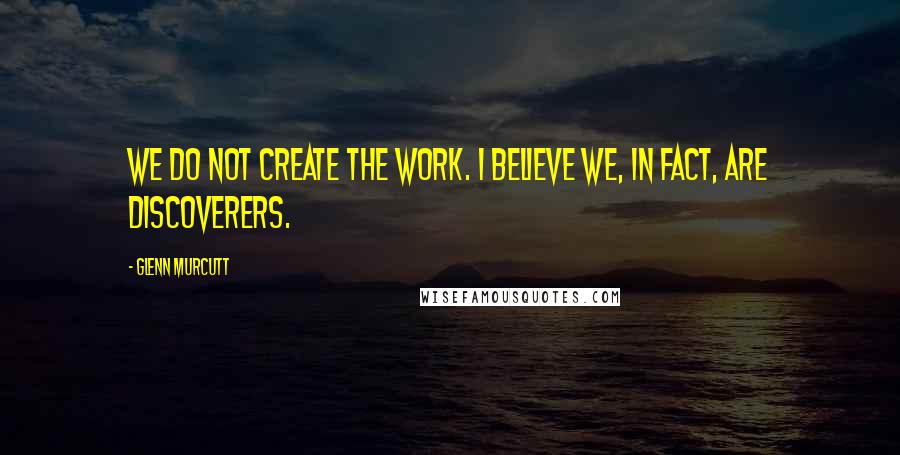 Glenn Murcutt Quotes: We do not create the work. I believe we, in fact, are discoverers.