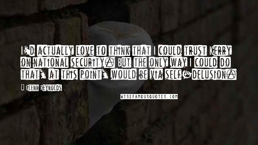 Glenn Reynolds Quotes: I'd actually love to think that I could trust Kerry on national security. But the only way I could do that, at this point, would be via self-delusion.