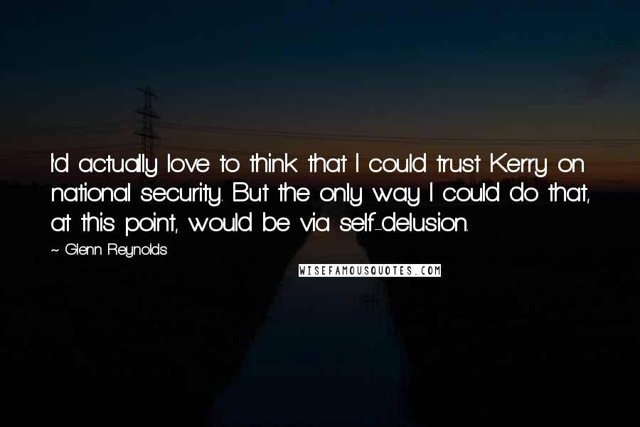 Glenn Reynolds Quotes: I'd actually love to think that I could trust Kerry on national security. But the only way I could do that, at this point, would be via self-delusion.