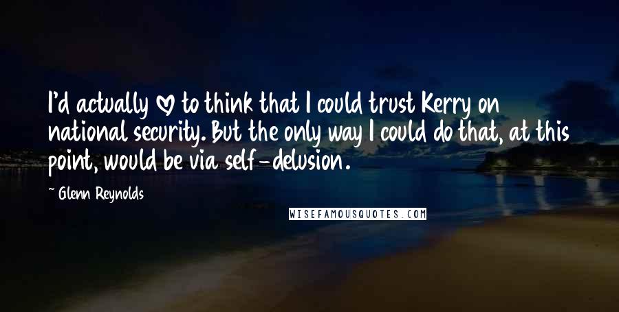 Glenn Reynolds Quotes: I'd actually love to think that I could trust Kerry on national security. But the only way I could do that, at this point, would be via self-delusion.